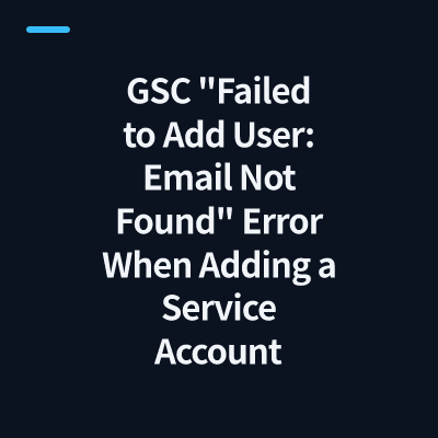 GSC "Failed to Add User: Email Not Found" Error When Adding a Service Account